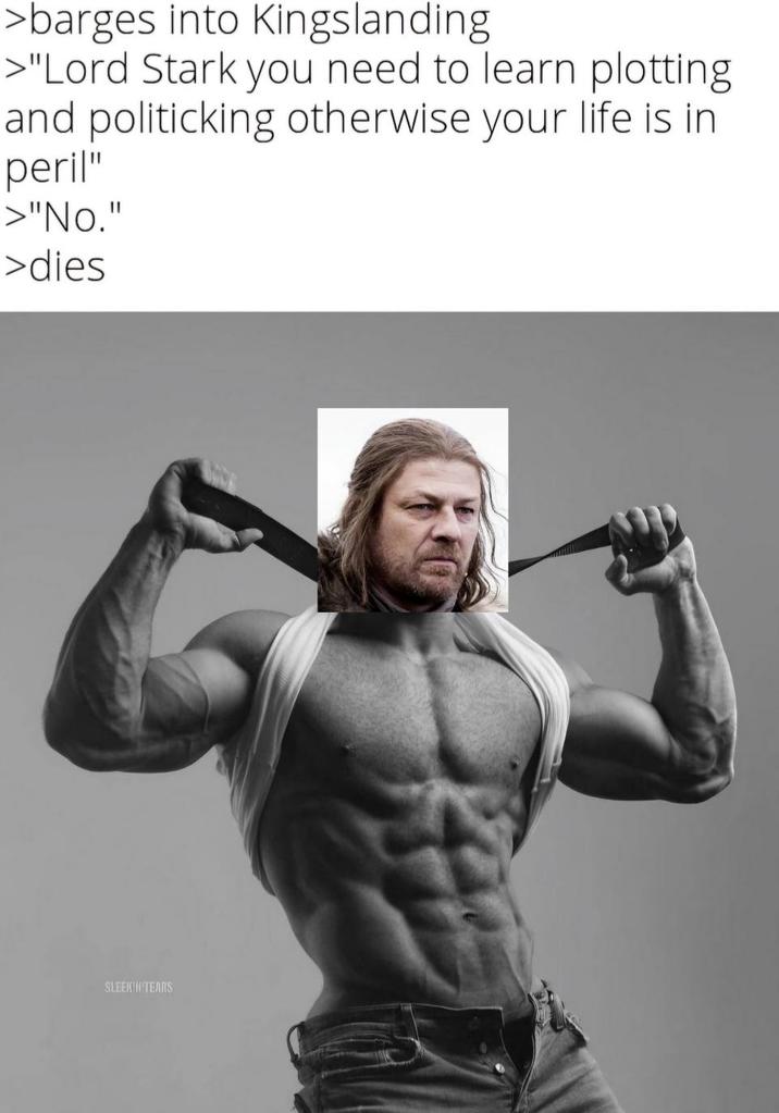 >barges into Kingslanding >"Lord Stark you need to learn plotting and politicking otherwise your life is in peril" >"No." >dies SLEEKIN TEARS