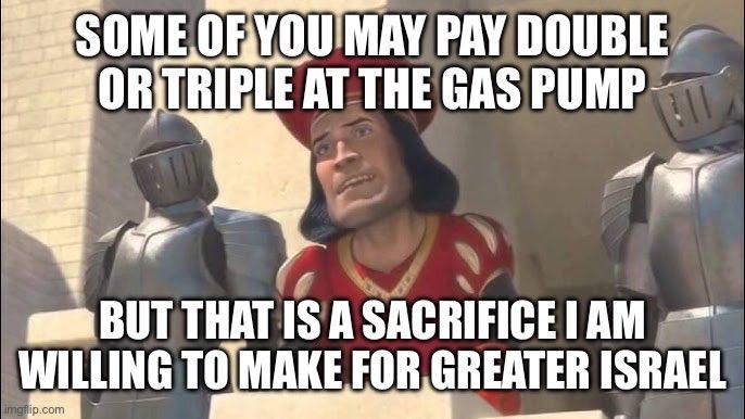 SOME OF YOU MAY PAY DOUBLE OR TRIPLE AT THE GAS PUMP BUT THAT IS A SACRIFICE I AM WILLING TO MAKE FOR GREATER ISRAEL imgflip.com
