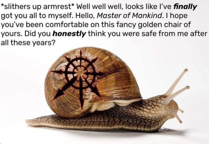 *slithers up armrest* Well well well, looks like I've finally got you all to myself. Hello, Master of Mankind. I hope you've been comfortable on this fancy golden chair of yours. Did you honestly think you were safe from me after all these years?