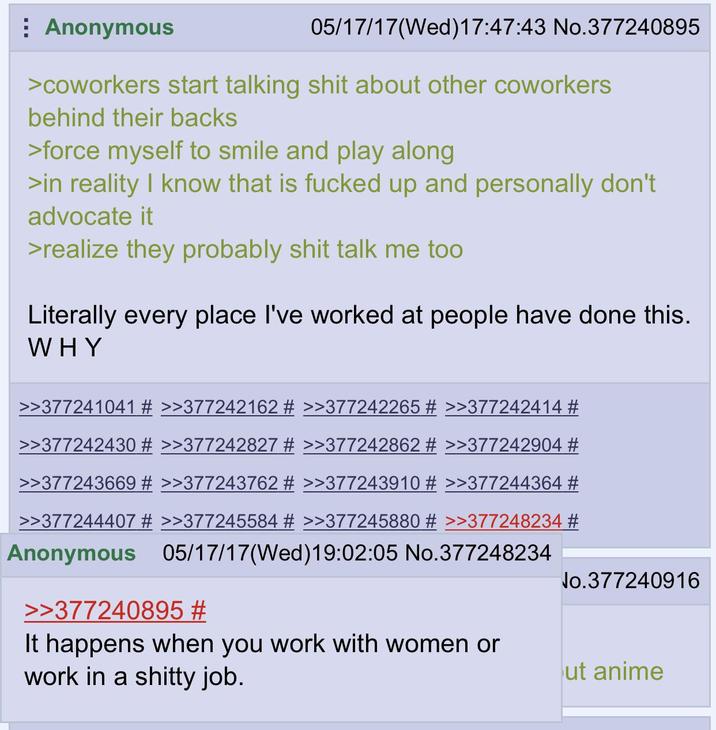 Anonymous 05/17/17 (Wed)17:47:43 No.377240895 >coworkers start talking s--- about other coworkers behind their backs >force myself to smile and play along >in reality I know that is f----- up and personally don't advocate it >realize they probably s--- talk me too Literally every place I've worked at people have done this. WHY >>377241041 # >>377242162 # >>377242265 # >>377242414 # >>377242430 # >>377242827 # >>377242862 # >>377242904 # >>377243669 # >>377243762 # >>377243910 # >>377244364 # >>377244407 # >>377245584 # >>377245880 # >>377248234 # Anonymous 05/17/17(Wed)19:02:05 No.377248234 >>377240895 # It happens when you work with women or work in a s----- job. No.377240916 ut anime