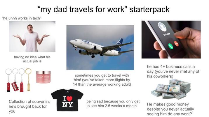 "my dad travels for work" starterpack "he uhhh works in tech" having no idea what his actual job is IM Unknown ΙΟ sometimes you get to travel with him! (you've taken more flights by 14 than the average working adult) he has 4+ business calls a day (you've never met any of his coworkers) Collection of souvenirs he's brought back for you NY being sad because you only get to see him 2.5 weeks a month He makes good money despite you never actually seeing him do any work?