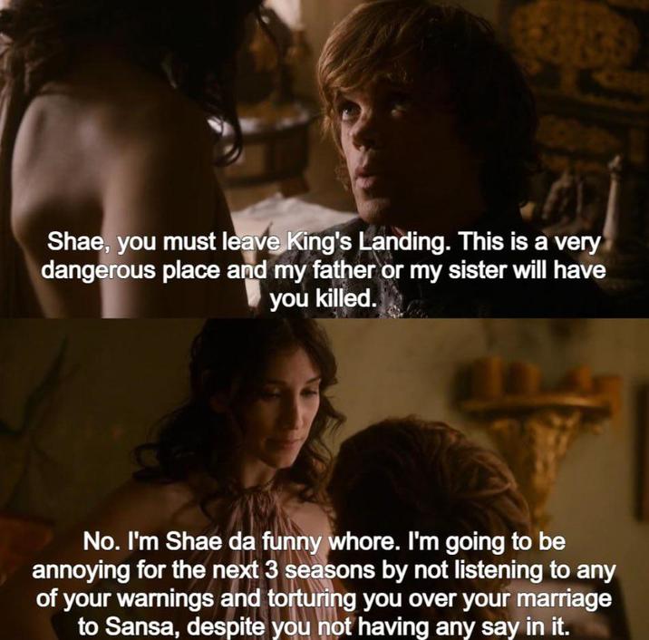 Shae, you must leave King's Landing. This is a very dangerous place and my father or my sister will have you killed. L No. I'm Shae da funny w----. I'm going to be annoying for the next 3 seasons by not listening to any of your warnings and torturing you over your marriage to Sansa, despite you not having any say in it.