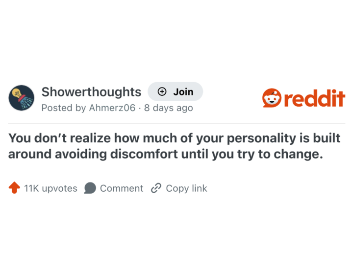 Showerthoughts + Join Posted by Ahmerz06 - 8 days ago reddit You don't realize how much of your personality is built around avoiding discomfort until you try to change. 11K upvotes Comment Copy link