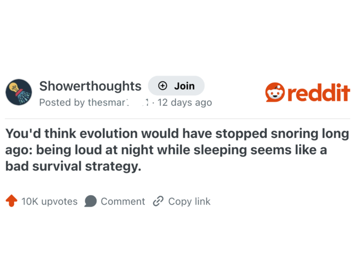 Showerthoughts + Join Posted by thesmar 1.12 days ago reddit You'd think evolution would have stopped snoring long ago: being loud at night while sleeping seems like a bad survival strategy. 10K upvotes Comment Copy link