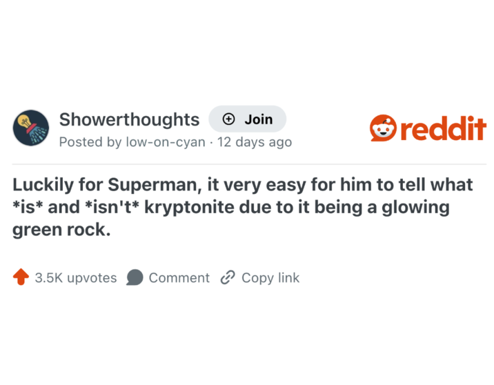 Showerthoughts + Join Posted by low-on-cyan 12 days ago • reddit Luckily for Superman, it very easy for him to tell what *is* and *isn't* kryptonite due to it being a glowing green rock. 3.5K upvotes Comment Copy link