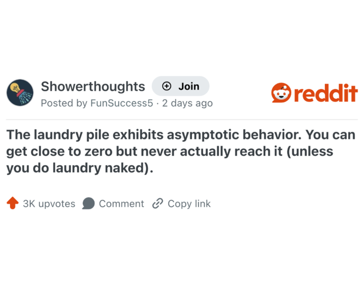 Showerthoughts + Join reddit Posted by FunSuccess5 2 days ago The laundry pile exhibits asymptotic behavior. You can get close to zero but never actually reach it (unless you do laundry naked). 3K upvotes Comment Copy link