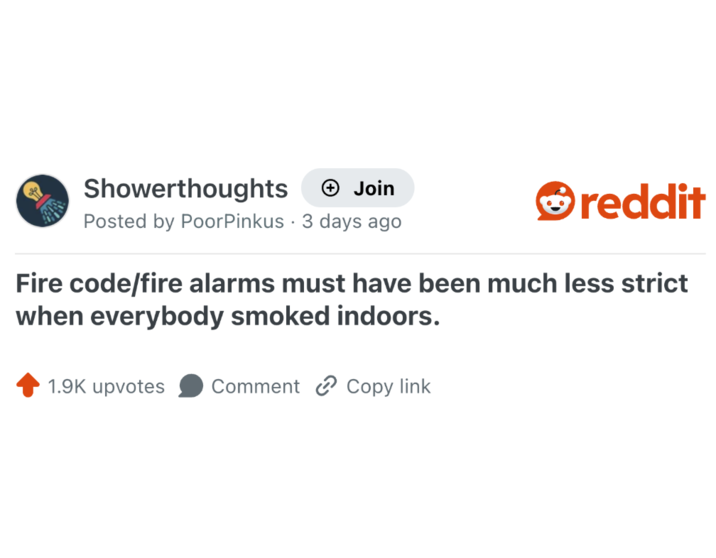 Showerthoughts Join reddit Posted by PoorPinkus 3 days ago . Fire code/fire alarms must have been much less strict when everybody smoked indoors. 1.9K upvotes Comment Copy link