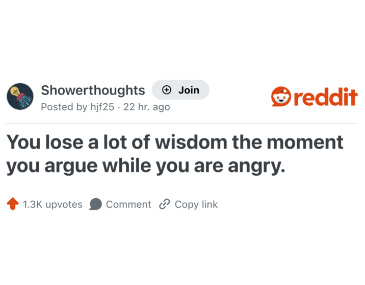 Showerthoughts + Join reddit Posted by hjf25. 22 hr. ago You lose a lot of wisdom the moment you argue while you are angry. 1.3K upvotes Comment Copy link