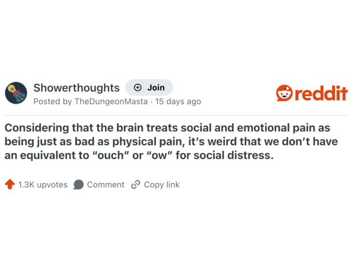 Showerthoughts + Join reddit Posted by TheDungeon Masta - 15 days ago Considering that the brain treats social and emotional pain as being just as bad as physical pain, it's weird that we don't have an equivalent to "ouch" or "ow" for social distress. 1.3K upvotes Comment Copy link