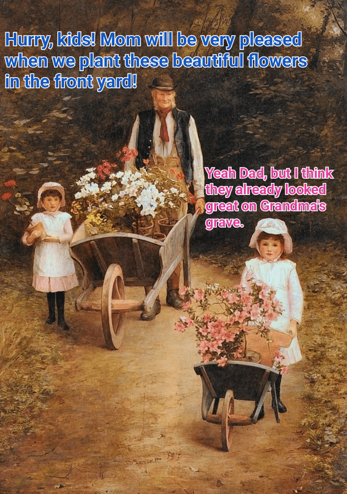 Hurry, kids! Mom will be very pleased when we plant these beautiful flowers in the front yard! Yeah Dad, but I think they already looked great on Grandma's grave.