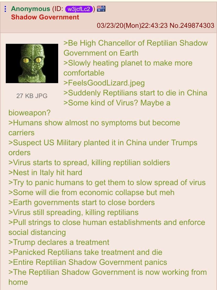 Anonymous (ID: w3jcfLc2 Shadow Government 27 KB JPG bioweapon? 03/23/20(Mon)22:43:23 No.249874303 >Be High Chancellor of Reptilian Shadow Government on Earth >Slowly heating planet to make more comfortable >FeelsGoodLizard.jpeg >Suddenly Reptilians start to die in China >Some kind of Virus? Maybe a >Humans show almost no symptoms but become carriers >Suspect US Military planted it in China under Trumps orders >Virus starts to spread, killing reptilian soldiers >Nest in Italy hit hard >Try to panic humans to get them to slow spread of virus >Some will die from economic collapse but meh >Earth governments start to close borders >Virus still spreading, killing reptilians >Pull strings to close human establishments and enforce social distancing >Trump declares a treatment >Panicked Reptilians take treatment and die >Entire Reptilian Shadow Government panics >The Reptilian Shadow Government is now working from home