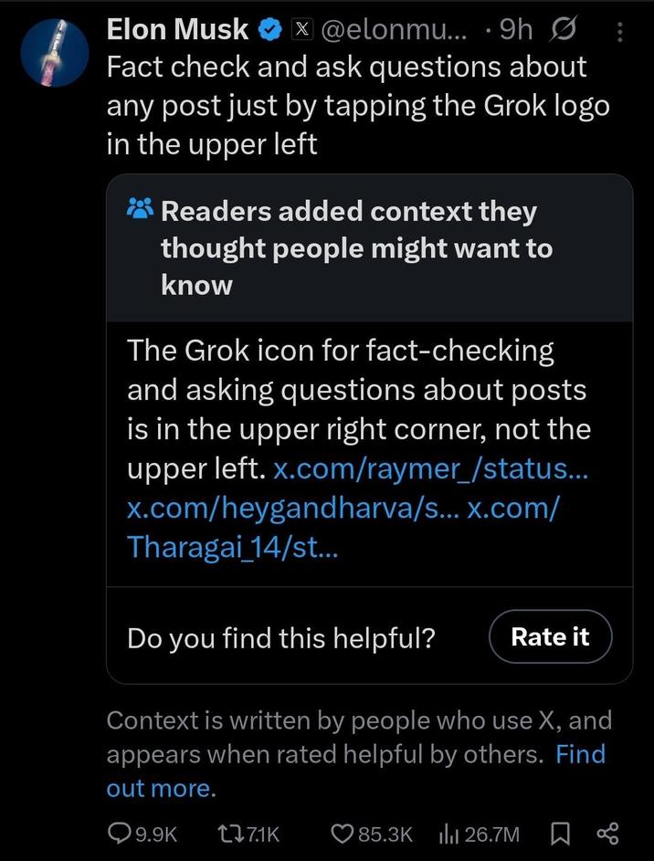 Elon Musk ❤ @elonmu... 9h Ø X • Fact check and ask questions about any post just by tapping the Grok logo in the upper left Readers added context they thought people might want to know The Grok icon for fact-checking and asking questions about posts is in the upper right corner, not the upper left. x.com/raymer_/status... x.com/heygandharva/s... x.com/ Tharagai_14/st... Do you find this helpful? Rate it Context is written by people who use X, and appears when rated helpful by others. Find out more. 9.9K 7.1K 85.3K 26.7M ∞