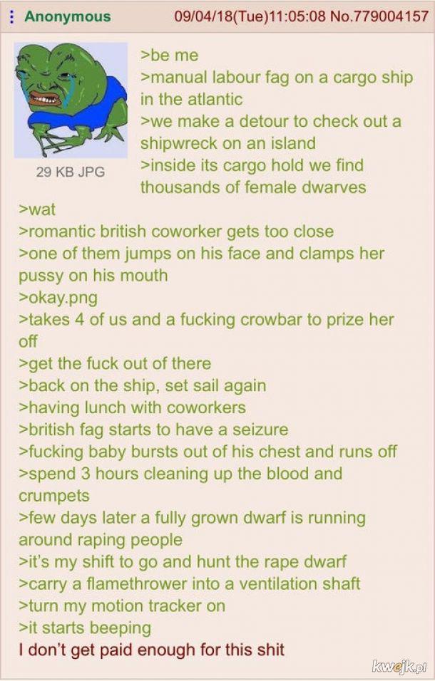 Anonymous 09/04/18(Tue)11:05:08 No.779004157 >be me >manual labour f-- on a cargo ship in the atlantic >we make a detour to check out a shipwreck on an island 29 KB JPG >inside its cargo hold we find thousands of female dwarves >wat >romantic british coworker gets too close >one of them jumps on his face and clamps her p---- on his mouth >okay.png >takes 4 of us and a f------ crowbar to prize her off >get the f--- out of there >back on the ship, set sail again >having lunch with coworkers > british f-- starts to have a seizure >f------ baby bursts out of his chest and runs off >spend 3 hours cleaning up the blood and crumpets >few days later a fully grown dwarf is running around r----- people >it's my shift to go and hunt the r--- dwarf >carry a flamethrower into a ventilation shaft >turn my motion tracker on >it starts beeping I don't get paid enough for this s--- kwejk.pl