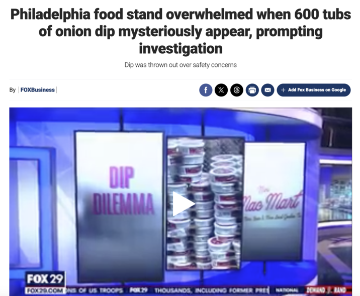 Philadelphia food stand overwhelmed when 600 tubs of onion dip mysteriously appear, prompting investigation Dip was thrown out over safety concerns By FOXBusiness f ☑ + Add Fox Business on Google DIP DILEMMA ao Mart FOX 29 FOX29.COM ONS OF US TROOPS FOR.29 THOUSANDS, INCLUDING FORMER PRE NATIONAL DEMAND 3. RAND