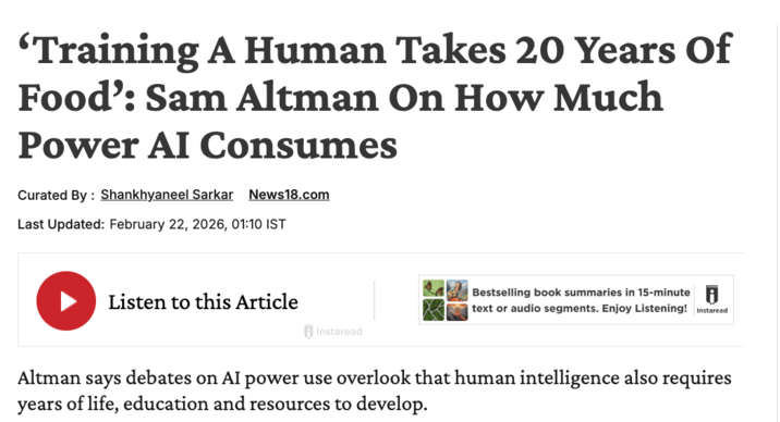 'Training A Human Takes 20 Years Of Food': Sam Altman On How Much Power AI Consumes Curated By Shankhyaneel Sarkar News18.com Last Updated: February 22, 2026, 01:10 IST Listen to this Article Instaread Bestselling book summaries in 15-minute text or audio segments. Enjoy Listening! Instaread Altman says debates on AI power use overlook that human intelligence also requires years of life, education and resources to develop.