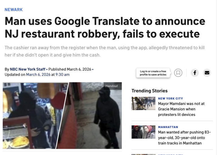 NEWARK Man uses Google Translate to announce NJ restaurant robbery, fails to execute The cashier ran away from the register when the man, using the app, allegedly threatened to kill her if she didn't open it and give him the cash. By NBC New York Staff ⚫ Published March 6, 2026. • Updated on March 6, 2026 at 9:30 am Log in or create a free (口) profile to save articles f Handout Trending Stories NEW YORK CITY Mayor Mamdani was not at Gracie Mansion when protesters lit devices MANHATTAN Man wanted after pushing 83- year-old, 30-year-old onto train tracks in Manhattan