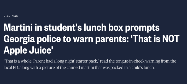 U.S. NEWS Martini in student's lunch box prompts Georgia police to warn parents: 'That is NOT Apple Juice' “That is a whole 'Parent had a long night' starter pack,” read the tongue-in-cheek warning from the local PD, along with a picture of the canned martini that was packed in a child's lunch.