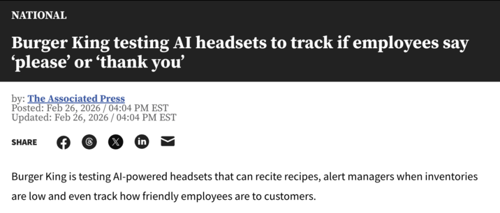 NATIONAL Burger King testing AI headsets to track if employees say 'please' or 'thank you' by: The Associated Press Posted: Feb 26, 2026 / 04:04 PM EST Updated: Feb 26, 2026 / 04:04 PM EST SHARE F 6 X in Burger King is testing Al-powered headsets that can recite recipes, alert managers when inventories are low and even track how friendly employees are to customers.