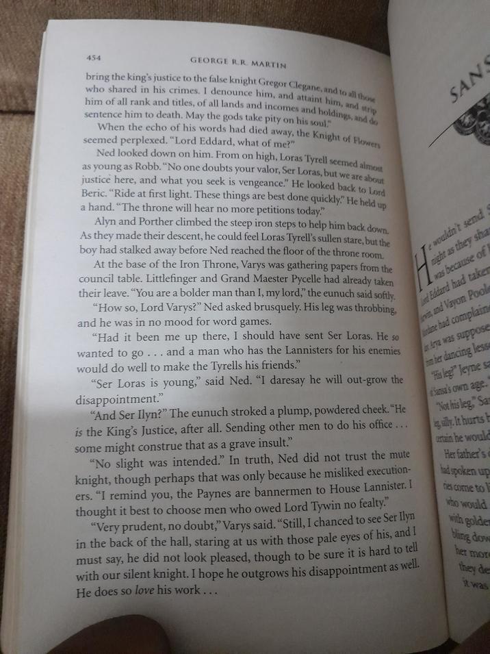 454 GEORGE R.R. MARTIN bring the king's justice to the false knight Gregor Clegane, and to all those who shared in his crimes. I denounce him, and attaint him, and strip him of all rank and titles, of all lands and incomes and holdings, and do sentence him to death. May the gods take pity on his soul." When the echo of his words had died away, the Knight of Flowers seemed perplexed. "Lord Eddard, what of me?" Ned looked down on him. From on high, Loras Tyrell seemed almost as young as Robb. "No one doubts your valor, Ser Loras, but we are about justice here, and what you seek is vengeance." He looked back to Lord Beric. "Ride at first light. These things are best done quickly?" He held up a hand. "The throne will hear no more petitions today." Alyn and Porther climbed the steep iron steps to help him back down. As they made their descent, he could feel Loras Tyrell's sullen stare, but the boy had stalked away before Ned reached the floor of the throne room. At the base of the Iron Throne, Varys was gathering papers from the council table. Littlefinger and Grand Maester Pycelle had already taken their leave. "You are a bolder man than I, my lord," the eunuch said softly. "How so, Lord Varys?" Ned asked brusquely. His leg was throbbing, and he was in no mood for word games. "Had it been me up there, I should have sent Ser Loras. He so wanted to go . . . and a man who has the Lannisters for his enemies would do well to make the Tyrells his friends." H SAN e wouldn't send night as they sha was because of nd Eddard had taken vin, and Vayon Pool dane had complain Arya was suppose m her dancing less His leg?" Jeyne sa Sansa's own age. "Not his leg," Sa g silly. It hurts h certain he would Her father's had spoken up "Ser Loras is young," said Ned. "I daresay he will out-grow the disappointment." "And Ser Ilyn?" The eunuch stroked a plump, powdered cheek. "He is the King's Justice, after all. Sending other men to do his office... some might construe that as a grave insult." "No slight was intended." In truth, Ned did not trust the mute knight, though perhaps that was only because he misliked execution- ers. "I remind you, the Paynes are bannermen to House Lannister. I thought it best to choose men who owed Lord Tywin no fealty." "Very prudent, no doubt," Varys said. "Still, I chanced to see Ser Ilyn in the back of the hall, staring at us with those pale eyes of his, and I must say, he did not look pleased, though to be sure it is hard to tell with our silent knight. I hope he outgrows his disappointment as He does so love his work... well. nes come to who would with golder bling dow her mor they de it was