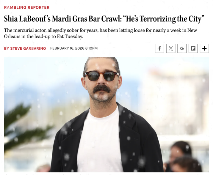 RAMBLING REPORTER Shia LaBeouf's Mardi Gras Bar Crawl: "He's Terrorizing the City" The mercurial actor, allegedly sober for years, has been letting loose for nearly a week in New Orleans in the lead-up to Fat Tuesday. BY STEVE GARBARINO FEBRUARY 16, 2026 6:10PM f X G F +