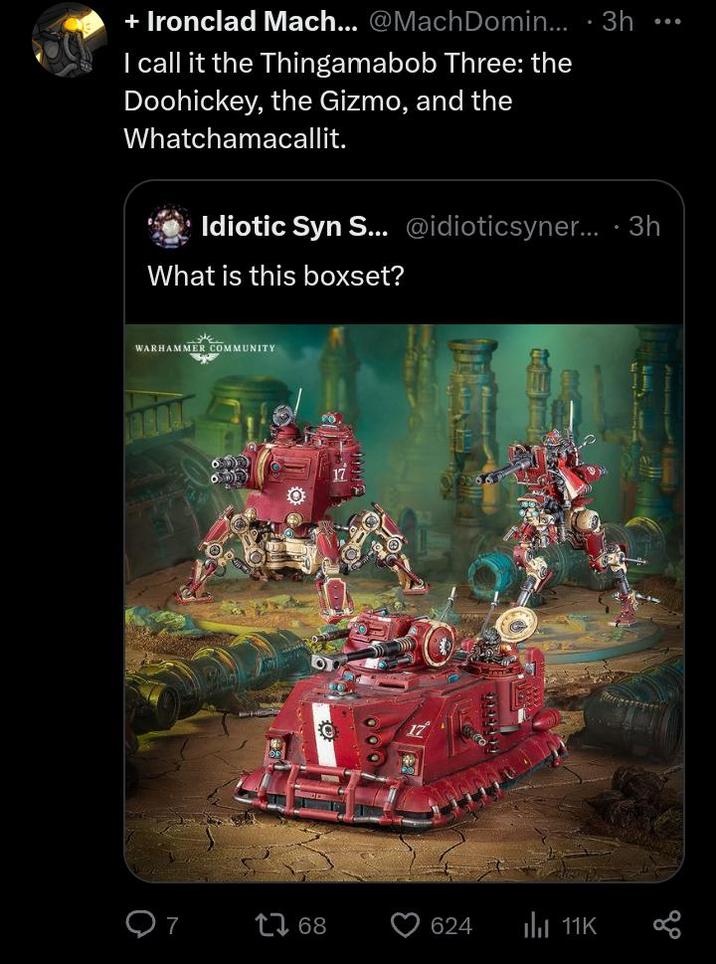 + Ironclad Mach... @MachDomin... 3h I call it the Thingamabob Three: the Doohickey, the Gizmo, and the Whatchamacallit. Idiotic Syn S... @idioticsyner....3h What is this boxset? WARHAMMER COMMUNITY 7 17 68 624 11K