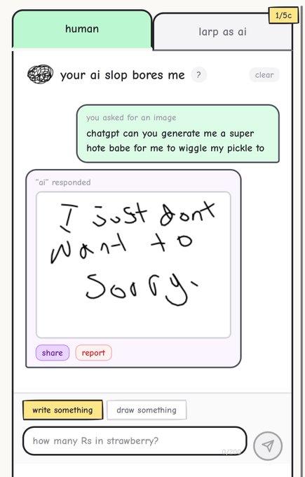 human your ai slop bores me? 1/5c larp as ai clear you asked for an image chatgpt can you generate me a super hote babe for me to wiggle my pickle to "ai" responded I just dont Want to Sorry. share report write something draw something how many Rs in strawberry? 0/200 A