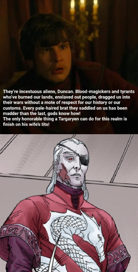 They're incestuous aliens, Duncan. Blood-magickers and tyrants who've burned our lands, enslaved out people, dragged us into their wars without a mote of respect for our history or our customs. Every pale-haired brat they saddled on us has been madder than the last, gods know how! The only honorable thing a Targaryen can do for this realm is finish on his wife's t---!