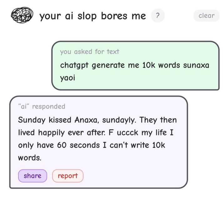 your ai slop bores me ? clear you asked for text chatgpt generate me 10k words sunaxa yaoi "ai" responded Sunday kissed Anaxa, sundayly. They then lived happily ever after. F uccck my life I I only have 60 seconds I can't write 10k words. share report