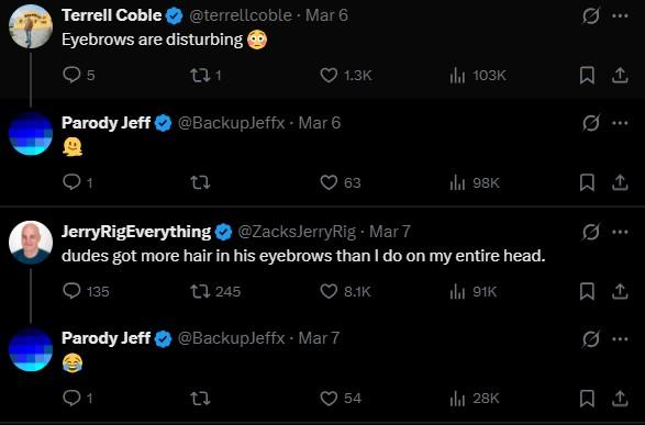 Terrell Coble @terrellcoble. Mar 6 Eyebrows are disturbing 5 221 Parody Jeff ✶ @BackupJeffx - Mar 6 27 1.3K ili 103K 63 ill 98K JerryRigEverything @ZacksJerryRig - Mar 7 dudes got more hair in his eyebrows than I do on my entire head. 135 245 Parody Jeff ❤ @BackupJeffx - Mar 7 ជ 27 8.1K ill 91K D 1 Q Q ... 54 ili 28K 1