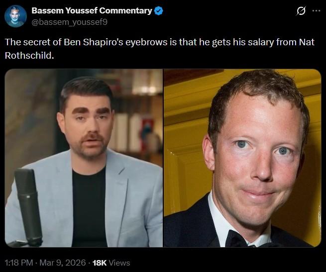 Bassem Youssef Commentary @bassem_youssef9 The secret of Ben Shapiro's eyebrows is that he gets his salary from Nat Rothschild. 1:18 PM - Mar 9, 2026 -18K Views