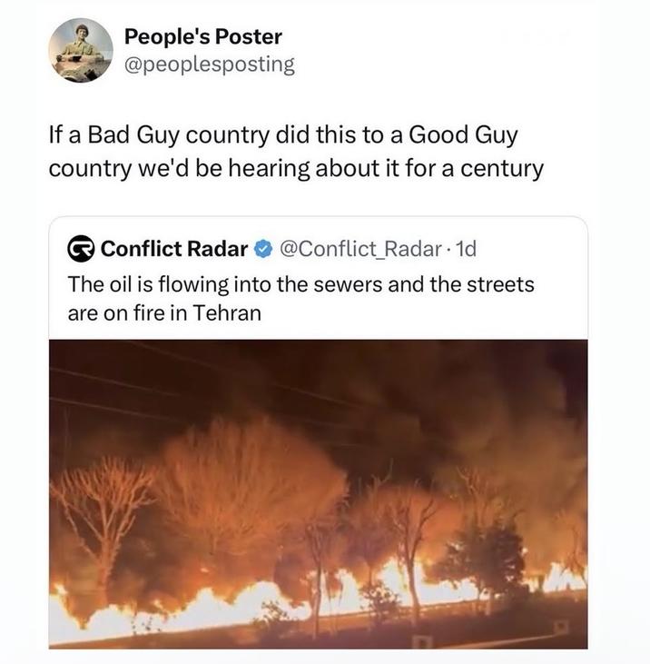 People's Poster @peoplesposting If a Bad Guy country did this to a Good Guy country we'd be hearing about it for a century Conflict Radar @Conflict_Radar. 1d The oil is flowing into the sewers and the streets are on fire in Tehran