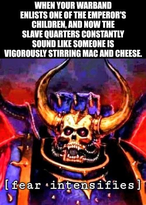 WHEN YOUR WARBAND ENLISTS ONE OF THE EMPEROR'S CHILDREN, AND NOW THE SLAVE QUARTERS CONSTANTLY SOUND LIKE SOMEONE IS VIGOROUSLY STIRRING MAC AND CHEESE. [fear intensifies]