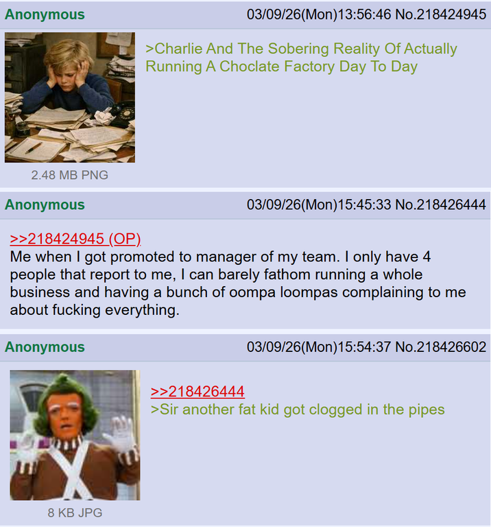 Anonymous 03/09/26(Mon) 13:56:46 No.218424945 >Charlie And The Sobering Reality Of Actually Running A Choclate Factory Day To Day 2.48 MB PNG Anonymous >>218424945 (OP). 03/09/26(Mon)15:45:33 No.218426444 Me when I got promoted to manager of my team. I only have 4 people that report to me, I can barely fathom running a whole business and having a bunch of oompa loompas complaining to me about f------ everything. Anonymous 03/09/26(Mon)15:54:37 No.218426602 8 KB JPG >>218426444 >Sir another fat kid got clogged in the pipes