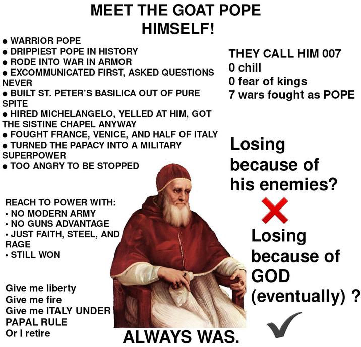 MEET THE GOAT POPE HIMSELF! • WARRIOR POPE • DRIPPIEST POPE IN HISTORY • RODE INTO WAR IN ARMOR • EXCOMMUNICATED FIRST, ASKED QUESTIONS NEVER • BUILT ST. PETER'S BASILICA OUT OF PURE SPITE • HIRED MICHELANGELO, YELLED AT HIM, GOT THE SISTINE CHAPEL ANYWAY • FOUGHT FRANCE, VENICE, AND HALF OF ITALY • TURNED THE PAPACY INTO A MILITARY SUPERPOWER • TOO ANGRY TO BE STOPPED REACH TO POWER WITH: NO MODERN ARMY . • NO GUNS ADVANTAGE JUST FAITH, STEEL, AND RAGE STILL WON THEY CALL HIM 007 O chill O fear of kings 7 wars fought as POPE Losing because of his enemies? Give me liberty Give me fire Give me ITALY UNDER PAPAL RULE Or I retire ALWAYS WAS. ✓ Losing because of GOD (eventually) ?