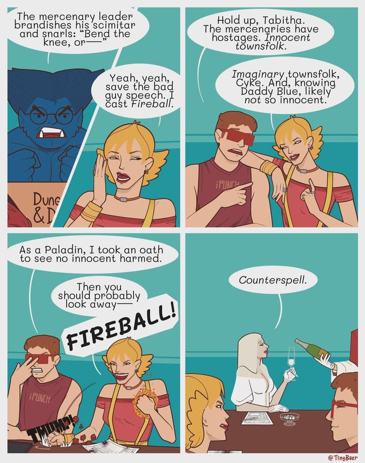 The mercenary leader brandishes his scimitar and snarls: "Bend the knee, or 99 Yeah, yeah, save the bad guy speech. I Cast Fireball. Hold up, Tabitha. The mercenaries have hostages. Innocent townsfolk. Imaginary townsfolk, Cyke. And, knowing Daddy Blue, likely not so innocent.' Dune &D As a Paladin, I took an oath to see no innocent harmed. Then you should probably Took away- FIREBALL! ¡PUNCH ¡PUNCH Counterspell. @Tiny Baer