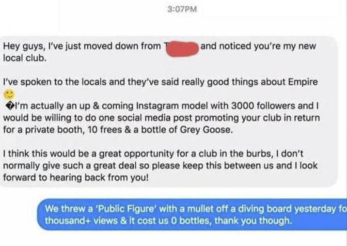 3:07PM Hey guys, I've just moved down from local club. and noticed you're my new I've spoken to the locals and they've said really good things about Empire �I'm actually an up & coming Instagram model with 3000 followers and I would be willing to do one social media post promoting your club in return for a private booth, 10 frees & a bottle of Grey Goose. I think this would be a great opportunity for a club in the burbs, I don't normally give such a great deal so please keep this between us and I look forward to hearing back from you! We threw a 'Public Figure' with a mullet off a diving board yesterday fo thousand+ views & it cost us 0 bottles, thank you though.