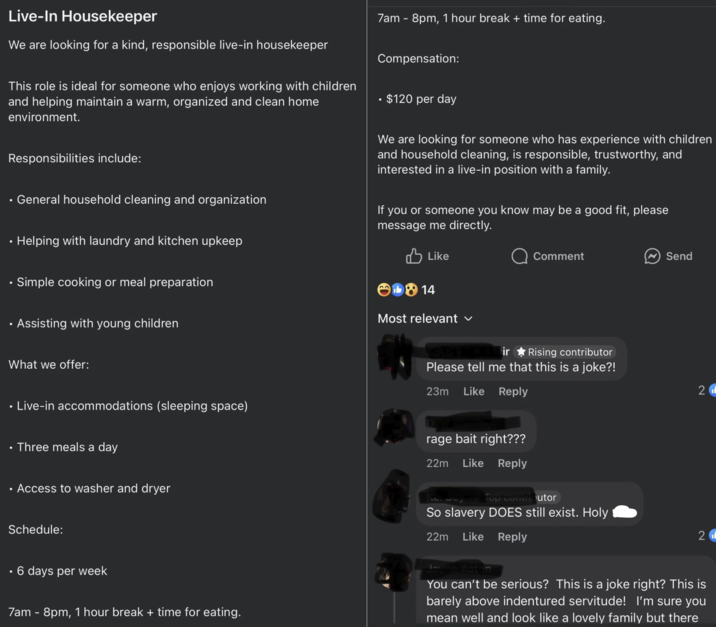 Live-In Housekeeper We are looking for a kind, responsible live-in housekeeper This role is ideal for someone who enjoys working with children and helping maintain a warm, organized and clean home environment. Responsibilities include: General household cleaning and organization ⚫ Helping with laundry and kitchen upkeep Simple cooking or meal preparation 7am - 8pm, 1 hour break + time for eating. Compensation: $120 per day We are looking for someone who has experience with children and household cleaning, is responsible, trustworthy, and interested in a live-in position with a family. If you or someone you know may be a good fit, please message me directly. Like 14 Comment Send • Assisting with young children What we offer: Live-in accommodations (sleeping space) Three meals a day • Access to washer and dryer Schedule: Most relevant ir Rising contributor Please tell me that this is a joke?! 23m Like Reply rage bait right??? 22m Like Reply Top contributor So slavery DOES still exist. Holy 22m Like Reply 21 2 • 6 days per week 7am - 8pm, 1 hour break + time for eating. You can't be serious? This is a joke right? This is barely above indentured servitude! I'm sure you mean well and look like a lovely family but there