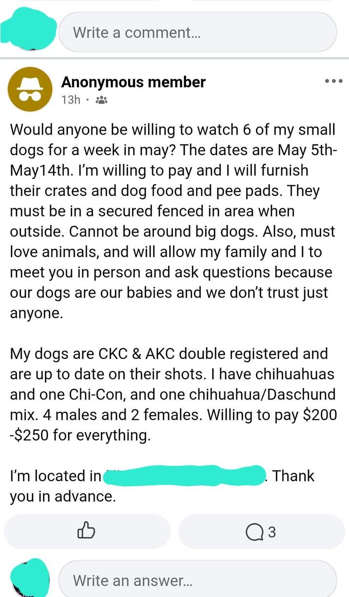 Write a comment... Anonymous member 13h. Would anyone be willing to watch 6 of my small dogs for a week in may? The dates are May 5th- May14th. I'm willing to pay and I will furnish their crates and dog food and pee pads. They must be in a secured fenced in area when outside. Cannot be around big dogs. Also, must love animals, and will allow my family and I to meet you in person and ask questions because our dogs are our babies and we don't trust just anyone. My dogs are CKC & AKC double registered and are up to date on their shots. I have chihuahuas and one Chi-Con, and one chihuahua/Daschund mix. 4 males and 2 females. Willing to pay $200 -$250 for everything. I'm located in you in advance. Thank Write an answer... Q 3