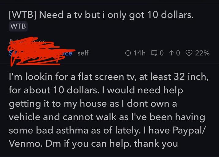 [WTB] Need a tv but i only got 10 dollars. WTB ce self 14h 0 TO 22% I'm lookin for a flat screen tv, at least 32 inch, for about 10 dollars. I would need help getting it to my house as I dont own a vehicle and cannot walk as I've been having some bad asthma as of lately. I have Paypal/ Venmo. Dm if you can help. thank you