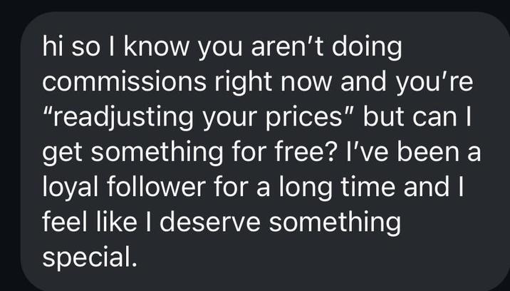 hi so I know you aren't doing commissions right now and you're "readjusting your prices" but can I get something for free? I've been a loyal follower for a long time and I feel like I deserve something special.