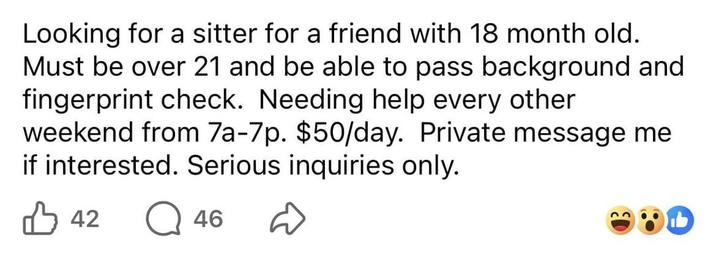 Looking for a sitter for a friend with 18 month old. Must be over 21 and be able to pass background and fingerprint check. Needing help every other weekend from 7a-7p. $50/day. Private message me if interested. Serious inquiries only. 42 46