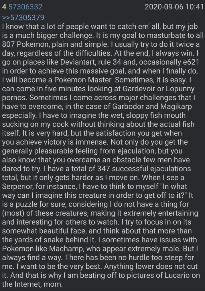 4 57306332 >>57305379 2020-09-06 10:41 I know that a lot of people want to catch em' all, but my job is a much bigger challenge. It is my goal to masturbate to all 807 Pokemon, plain and simple. I usually try to do it twice a day, regardless of the difficulties. At the end, I always win. I go on places like Deviantart, rule 34 and, occasionally e621 in order to achieve this massive goal, and when I finally do, I will become a Pokemon Master. Sometimes, it is easy. I can come in five minutes looking at Gardevoir or Lopunny p-----. Sometimes I come across major challenges that I have to overcome, in the case of Garbodor and Magikarp especially. I have to imagine the wet, sloppy fish mouth sucking on my c--- without thinking about the actual fish itself. It is very hard, but the satisfaction you get when you achieve victory is immense. Not only do you get the generally pleasurable feeling from e----------, but you also know that you overcame an obstacle few men have dared to try. I have a total of 347 successful ejaculations total, but it only gets harder as I move on. When I see a Serperior, for instance, I have to think to myself "In what way can I imagine this creature in order to get off to it?" It is a puzzle for sure, considering I do not have a thing for (most) of these creatures, making it extremely entertaining and interesting for others to watch. I try to focus in on its somewhat beautiful face, and think about that more than the yards of snake behind it. I sometimes have issues with Pokemon like Machamp, who appear extremely male. But I always find a way. There has been no hurdle too steep for me. I want to be the very best. Anything lower does not cut it. And that is why I am beating off to pictures of Lucario on the Internet, mom.