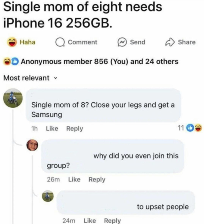 Single mom of eight needs iPhone 16 256GB. Haha Q Comment Send Anonymous member 856 (You) and 24 others Most relevant Single mom of 8? Close your legs and get a Samsung 1h Like Reply group? why did you even join this 26m Like Reply Share 11 24m Like Reply to upset people