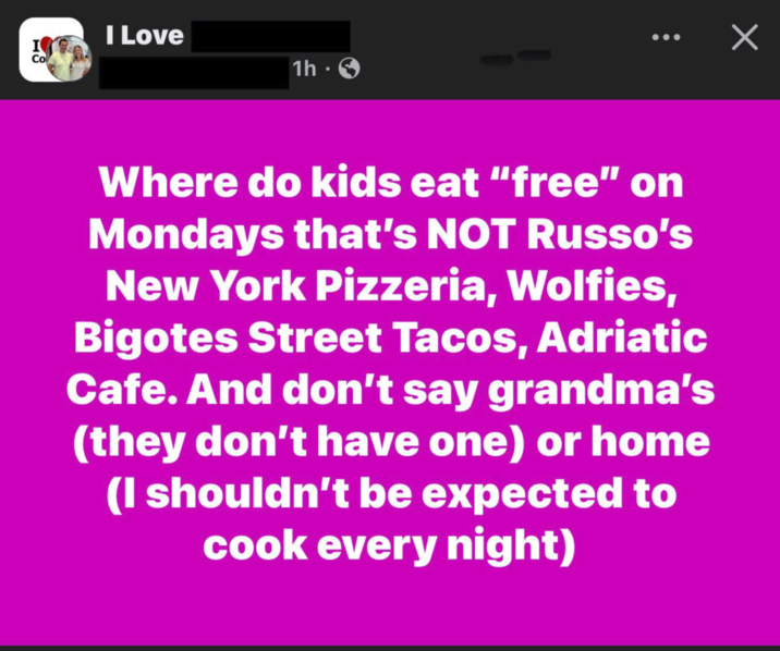I Love I Co 1h S • Where do kids eat "free" on Mondays that's NOT Russo's New York Pizzeria, Wolfies, Bigotes Street Tacos, Adriatic Cafe. And don't say grandma's (they don't have one) or home (I shouldn't be expected to cook every night) ✓