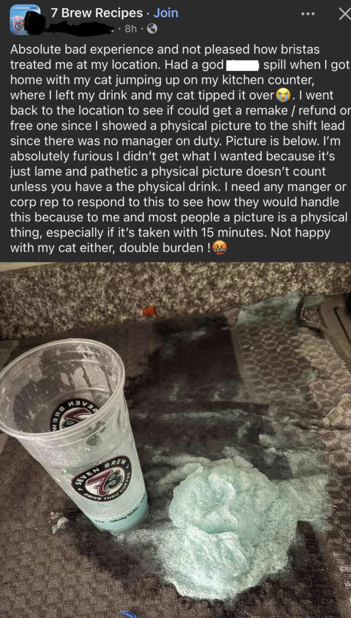 7 Brew Recipes • Join 8h. ☑ Absolute bad experience and not pleased how bristas treated me at my location. Had a god spill when I got home with my cat jumping up on my kitchen counter, where I left my drink and my cat tipped it over. I went back to the location to see if could get a remake / refund or free one since I showed a physical picture to the shift lead since there was no manager on duty. Picture is below. I'm absolutely furious I didn't get what I wanted because it's just lame and pathetic a physical picture doesn't count unless you have a the physical drink. I need any manger or corp rep to respond to this to see how they would handle this because to me and most people a picture is a physical thing, especially if it's taken with 15 minutes. Not happy with my cat either, double burden! &$!#% BEN SEVEN DRIVE BREW THRU CO