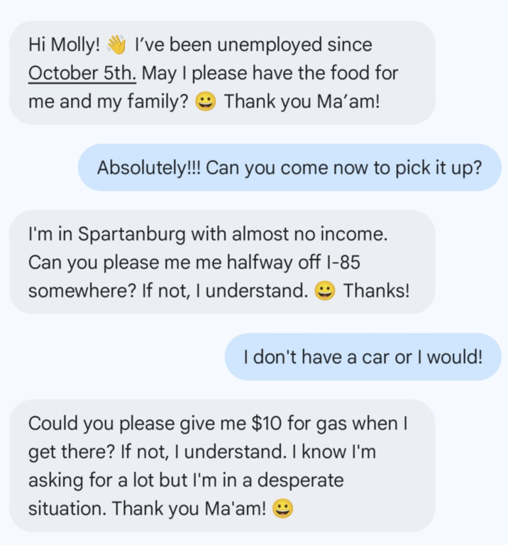 Hi Molly! I've been unemployed since October 5th. May I please have the food for me and my family? Thank you Ma'am! Absolutely!!! Can you come now to pick it up? I'm in Spartanburg with almost no income. Can you please me me halfway off 1-85 somewhere? If not, I understand. Thanks! I don't have a car or I would! Could you please give me $10 for gas when I get there? If not, I understand. I know I'm asking for a lot but I'm in a desperate situation. Thank you Ma'am!