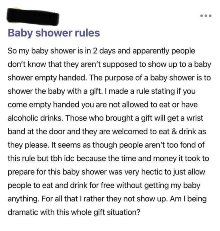 Baby shower rules So my baby shower is in 2 days and apparently people don't know that they aren't supposed to show up to a baby shower empty handed. The purpose of a baby shower is to shower the baby with a gift. I made a rule stating if you come empty handed you are not allowed to eat or have alcoholic drinks. Those who brought a gift will get a wrist band at the door and they are welcomed to eat & drink as they please. It seems as though people aren't too fond of this rule but tbh idc because the time and money it took to prepare for this baby shower was very hectic to just allow people to eat and drink for free without getting my baby anything. For all that I rather they not show up. Am I being dramatic with this whole gift situation?
