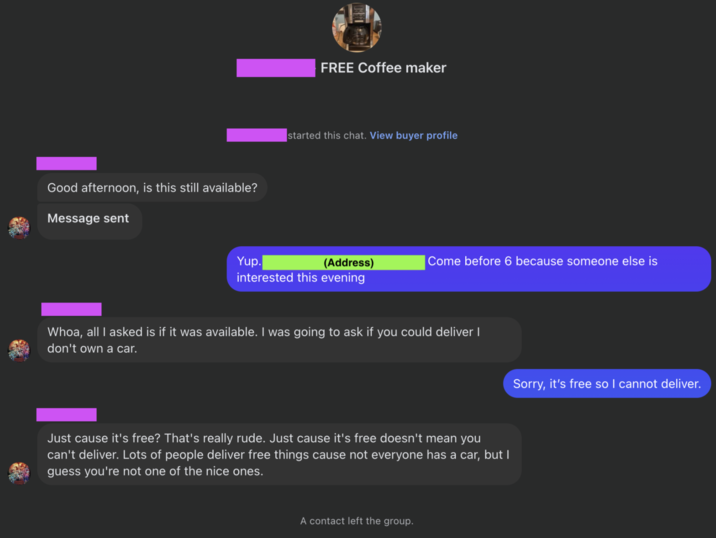 Good afternoon, is this still available? Message sent FREE Coffee maker started this chat. View buyer profile Yup. (Address) |Come before 6 because someone else is interested this evening Whoa, all I asked is if it was available. I was going to ask if you could deliver I don't own a car. Just cause it's free? That's really rude. Just cause it's free doesn't mean you can't deliver. Lots of people deliver free things cause not everyone has a car, but I guess you're not one of the nice ones. A contact left the group. Sorry, it's free so I cannot deliver.