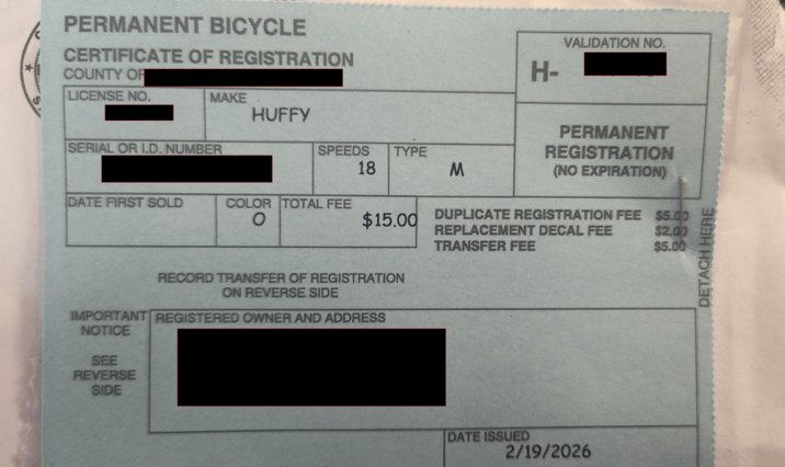 PERMANENT BICYCLE CERTIFICATE OF REGISTRATION H- VALIDATION NO. COUNTY OF LICENSE NO. MAKE HUFFY SERIAL OR I.D. NUMBER SPEEDS 18 TYPE M DATE FIRST SOLD COLOR TOTAL FEE O $15.00 PERMANENT REGISTRATION (NO EXPIRATION) DUPLICATE REGISTRATION FEE $5.00 REPLACEMENT DECAL FEE TRANSFER FEE $2.00 $5.00 RECORD TRANSFER OF REGISTRATION ON REVERSE SIDE IMPORTANT REGISTERED OWNER AND ADDRESS NOTICE SEE REVERSE SIDE DATE ISSUED 2/19/2026