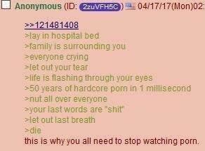 Anonymous (ID: 2zuVFH5C) 04/17/17 (Mon)02: >>121481408 >lay in hospital bed >family is surrounding you >everyone crying >let out your tear >life is flashing through your eyes >50 years of hardcore p--- in 1 millisecond >nut all over everyone >your last words are "s---" >let out last breath >die this is why you all need to stop watching p---.